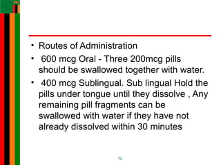 • Routes of Administration
• 600 mcg Oral - Three 200mcg pills
should be swallowed together with water.
• 400 mcg Sublingual. Sub lingual Hold the
pills under tongue until they dissolve , Any
remaining pill fragments can be
swallowed with water if they have not
already dissolved within 30 minutes
72
 