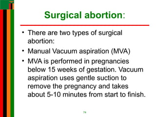 Surgical abortion:
• There are two types of surgical
abortion:
• Manual Vacuum aspiration (MVA)
• MVA is performed in pregnancies
below 15 weeks of gestation. Vacuum
aspiration uses gentle suction to
remove the pregnancy and takes
about 5-10 minutes from start to finish.
74
 