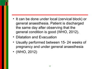 • It can be done under local (cervical block) or
general anaesthesia. Patient is discharged
the same day after observing that the
general condition is good (WHO, 2012).
• Dilatation and Evacuation
• Usually performed between 15- 24 weeks of
pregnancy and under general anaesthesia
• (WHO, 2012)
77
 