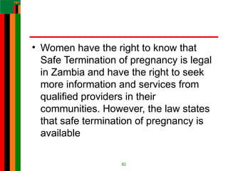 • Women have the right to know that
Safe Termination of pregnancy is legal
in Zambia and have the right to seek
more information and services from
qualified providers in their
communities. However, the law states
that safe termination of pregnancy is
available
82
 