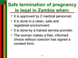 Safe termination of pregnancy
is legal in Zambia when:
• It is approved by 2 medical personnel.
• It is done in a clean, safe and
registered environment.
• It is done by a trained service provider.
• The woman makes a free, informed
choice without coercion has signed a
consent form.
85
 