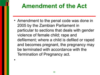 Amendment of the Act
• Amendment to the penal code was done in
2005 by the Zambian Parliament in
particular to sections that deals with gender
violence of female child; rape and
defilement; where a child is defiled or raped
and becomes pregnant, the pregnancy may
be terminated with accordance with the
Termination of Pregnancy act.
•
86
 
