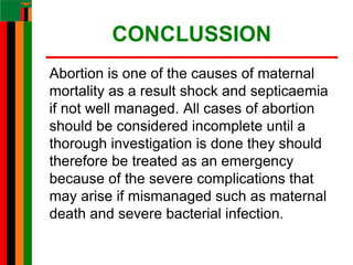 CONCLUSSION
Abortion is one of the causes of maternal
mortality as a result shock and septicaemia
if not well managed. All cases of abortion
should be considered incomplete until a
thorough investigation is done they should
therefore be treated as an emergency
because of the severe complications that
may arise if mismanaged such as maternal
death and severe bacterial infection.
 