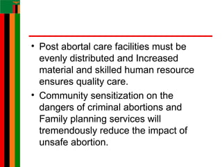 • Post abortal care facilities must be
evenly distributed and Increased
material and skilled human resource
ensures quality care.
• Community sensitization on the
dangers of criminal abortions and
Family planning services will
tremendously reduce the impact of
unsafe abortion.
 