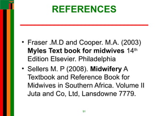 REFERENCES
• Fraser .M.D and Cooper. M.A. (2003)
Myles Text book for midwives 14th
Edition Elsevier. Philadelphia
• Sellers M. P (2008). Midwifery A
Textbook and Reference Book for
Midwives in Southern Africa. Volume II
Juta and Co, Ltd, Lansdowne 7779.
91
 