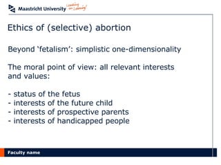 Ethics of (selective) abortion Beyond ‘fetalism’: simplistic one-dimensionality The moral point of view: all relevant interests  and values: status of the fetus interests of the future child interests of prospective parents interests of handicapped people 