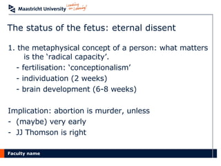 The status of the fetus: eternal dissent 1. the metaphysical concept of a person: what matters  is the ‘radical capacity’.  - fertilisation: ‘conceptionalism’ - individuation (2 weeks) - brain development (6-8 weeks) Implication: abortion is murder, unless (maybe) very early JJ Thomson is right 