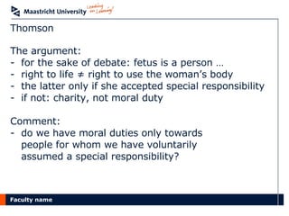Thomson The argument: for the sake of debate: fetus is a person … right to life ≠ right to use the woman’s body the latter only if she accepted special responsibility if not: charity, not moral duty Comment: do we have moral duties only towards  people for whom we have voluntarily  assumed a special responsibility? 