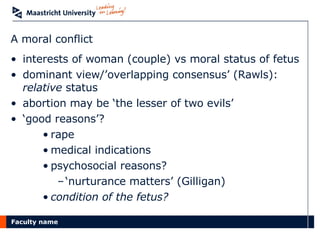 A moral conflict interests of woman (couple) vs moral status of fetus dominant view/’overlapping consensus’ (Rawls):  relative  status abortion may be ‘the lesser of two evils’ ‘ good reasons’? rape medical indications psychosocial reasons? ‘ nurturance matters’ (Gilligan) condition of the fetus? 