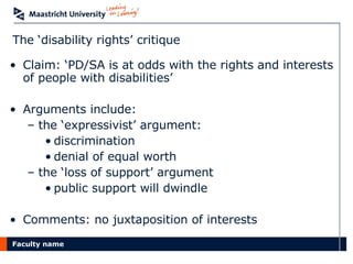 The ‘disability rights’ critique Claim: ‘PD/SA is at odds with the rights and interests of people with disabilities’ Arguments include: the ‘expressivist’ argument:  discrimination  denial of equal worth the ‘loss of support’ argument public support will dwindle Comments: no juxtaposition of interests 