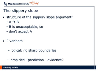 The slippery slope structure of the slippery slope argument: - A    B - B is unacceptable, so - don’t accept A 2 variants logical: no sharp boundaries empirical: prediction - evidence? 