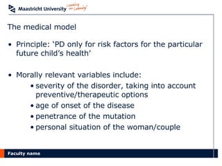 The medical model Principle: ‘PD only for risk factors for the particular future child’s health’ Morally relevant variables include: severity of the disorder, taking into account preventive/therapeutic options age of onset of the disease penetrance of the mutation personal situation of the woman/couple 