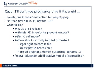 Case: I’ll continue pregnancy only if it’s a girl … couple has 2 sons & indication for karyotyping “ if it’s a boy again, I’ll opt for TOP” what to do? what’s the big fuzz? withhold PD in order to prevent misuse? refer to colleague? inform about sex only in third trimester? legal right to access file limit right to access file? are all pregnant women suspected persons …? ‘ moral education’/deliberative model of counseling? 
