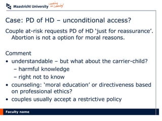 Case: PD of HD – unconditional access? Couple at-risk requests PD of HD ‘just for reassurance’. Abortion is not a option for moral reasons. Comment understandable – but what about the carrier-child?  harmful knowledge right not to know counseling: ‘moral education’ or directiveness based on professional ethics? couples usually accept a restrictive policy  