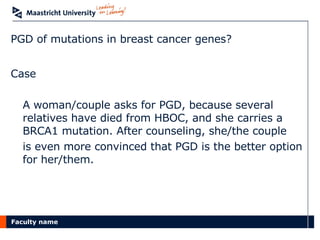 PGD of mutations in breast cancer genes? Case A woman/couple asks for PGD, because several relatives have died from HBOC, and she carries a BRCA1 mutation. After counseling, she/the couple  is even more convinced that PGD is the better option for her/them. 