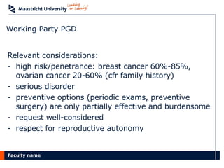 Working Party PGD Relevant considerations: high risk/penetrance: breast cancer 60%-85%, ovarian cancer 20-60% (cfr family history) serious disorder preventive options (periodic exams, preventive surgery) are only partially effective and burdensome  request well-considered respect for reproductive autonomy 