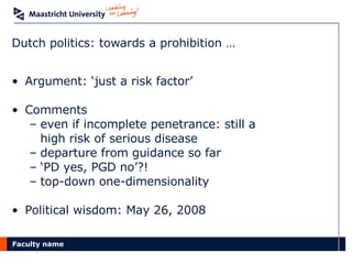 Dutch politics: towards a prohibition … Argument: ‘just a risk factor’ Comments  even if incomplete penetrance: still a  high risk of serious disease departure from guidance so far ‘ PD yes, PGD no’?! top-down one-dimensionality Political wisdom: May 26, 2008  
