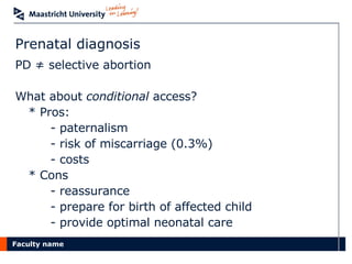 Prenatal diagnosis PD ≠ selective abortion What about  conditional  access? * Pros: - paternalism - risk of miscarriage (0.3%) - costs * Cons - reassurance - prepare for birth of affected child - provide optimal neonatal care  