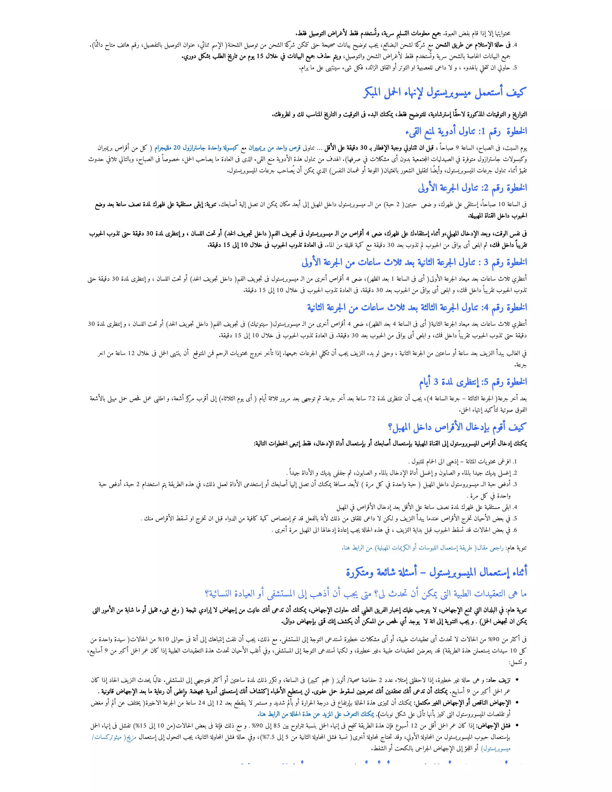 .‫فقط‬ ‫التوصيل‬ ‫لأغراض‬ ‫فقط‬ ‫ستخدم‬
‫وُت‬ ،‫ية‬‫سر‬ ‫التسليم‬ ‫معلومات‬ ‫جميع‬ .‫العبوة‬ ‫بفض‬ ‫قام‬ ‫إذا‬ ‫إلا‬ ‫حتوايتها‬‫م‬
.)‫ا‬‫ًم‬‫دائ‬ ‫متاح‬ ‫هاتف‬ ‫رقم‬ ،‫بالتفصيل‬ ‫التوصيل‬ ‫عنوان‬ ،‫ثنائي‬ ‫الإسم‬ (‫الشحنة‬ ‫توصيل‬ ‫من‬ ‫الشحن‬ ‫كة‬
‫شر‬ ‫تتمكن‬ ‫حتى‬ ‫حيحة‬‫ص‬ ‫بيانات‬ ‫توضيح‬ ‫جب‬‫ي‬ ،‫البضائع‬ ‫لشحن‬ ‫كة‬
‫شر‬ ‫مع‬ ‫الشحن‬ ‫يق‬‫طر‬ ‫عن‬ ‫الإستلام‬ ‫حالة‬ ‫فى‬ .4
.‫دوري‬ ‫بشكل‬ ‫الطلب‬ ‫تاريخ‬ ‫من‬ ‫يوم‬ 15 ‫خلال‬ ‫في‬ ‫البيانات‬ ‫جميع‬ ‫حذف‬ ‫يتم‬‫و‬ ،‫والتوصيل‬ ‫الشحن‬ ‫لأغراض‬ ‫فقط‬ ‫ستخدم‬
‫وُت‬ ‫ية‬‫سر‬ ‫بالشحن‬ ‫خاصة‬‫ل‬‫ا‬ ‫البيانات‬ ‫جميع‬
.‫يرام‬ ‫ما‬ ‫على‬ ‫سينتهى‬ ‫شىء‬ ‫فكل‬ ،‫الزائد‬ ‫القلق‬ ‫أو‬ ‫التوتر‬ ‫او‬ ‫للعصبية‬ ‫داعى‬ ‫لا‬ ‫و‬ ، ‫بالهدوء‬ ‫حلي‬‫ت‬‫ت‬ ‫ان‬ ‫حاولي‬ .5
‫المبكر‬ ‫حمل‬‫ل‬‫ا‬ ‫لإنهاء‬ ‫ميسوبريستول‬ ‫أستعمل‬ ‫كيف‬
.‫لظروفك‬ ‫و‬ ‫لك‬ ‫المناسب‬ ‫التاريخ‬ ‫و‬ ‫التوقيت‬ ‫فى‬ ‫البدء‬ ‫يمكنك‬ ،‫فقط‬ ‫للتوضيح‬ ،‫إسترشادية‬ ‫لاحًقا‬ ‫المذكورة‬ ‫التوقيتات‬ ‫و‬ ‫التواريخ‬
‫القىء‬ ‫لمنع‬ ‫ية‬‫أدو‬ ‫تناول‬ :1 ‫رقم‬  ‫خطوة‬‫ل‬‫ا‬
‫بريمبران‬ ‫أقراص‬ ‫من‬ ‫كل‬ ( ‫ملليجرام‬ 20 ‫جاسترازول‬ ‫واحدة‬ ‫كبسولة‬ ‫مع‬ ‫بريمبيران‬ ‫من‬ ‫واحد‬ ‫قرص‬ ‫تناولى‬ … ‫الأقل‬ ‫على‬ ‫دقيقة‬ 30 ‫بـ‬ ‫الإفطار‬ ‫وجبة‬ ‫تتناولي‬ ‫ان‬ ‫قبل‬ ،‫صباحًا‬ 9 ‫الساعة‬ ،‫الصباح‬ ‫فى‬ ،‫السبت‬ ‫يوم‬
‫حدوث‬ ‫تلافي‬ ‫وبالتالي‬ ،‫الصباح‬ ‫فى‬‫خصوصًا‬ ،‫حمل‬‫ل‬‫ا‬ ‫يصاحب‬ ‫ما‬ ‫العادة‬ ‫فى‬ ‫الذى‬ ‫القىء‬ ‫منع‬ ‫ية‬‫الأدو‬ ‫هذة‬ ‫تناول‬ ‫من‬ ‫الهدف‬ .)‫صرفها‬ ‫في‬ ‫مشكلات‬ ‫أى‬ ‫بدون‬ ‫جتمعية‬‫م‬‫ال‬ ‫الصيدليات‬ ‫في‬ ‫متوفرة‬ ‫جاسترازول‬ ‫وكبسولات‬
.‫الميسوبريستول‬ ‫جرعات‬ ‫صاحب‬
‫ُي‬ ‫أن‬ ‫يمكن‬ ‫الذي‬ )‫النفس‬ ‫غممان‬ ‫أو‬ ‫اللوعة‬ (‫بالغثيان‬ ‫الشعور‬ ‫لتقليل‬ ‫وأيًضا‬ ،‫الميسوبريستول‬ ‫جرعات‬ ‫تناول‬ ‫أثناء‬ ‫تقيؤ‬
‫الأولى‬ ‫جرعة‬‫ل‬‫ا‬ ‫تناول‬ :2 ‫رقم‬ ‫خطوة‬‫ل‬‫ا‬
‫وضع‬ ‫بعد‬ ‫ساعة‬ ‫نصف‬ ‫لمدة‬ ‫ظهرك‬ ‫على‬ ‫مستلقية‬ ‫إبقى‬ :‫ية‬‫تنو‬ .‫أصابعك‬ ‫إلية‬ ‫تصل‬ ‫ان‬ ‫يمكن‬ ‫مكان‬ ‫أبعد‬ ‫إلى‬ ‫المهبل‬ ‫داخل‬ ‫ميسوبريستول‬ ‫الــ‬ ‫من‬ )‫حبة‬ 2 (‫حبتين‬  ‫ضعى‬ ‫و‬ ،‫ظهرك‬ ‫على‬ ‫إستلقى‬ ،‫صباحًا‬ 10 ‫الساعة‬ ‫فى‬
.‫المهبيلة‬ ‫القناة‬ ‫داخل‬ ‫حبوب‬‫ل‬‫ا‬
‫حبوب‬‫ل‬‫ا‬ ‫تذوب‬ ‫حتى‬ ‫دقيقة‬ 30 ‫لمدة‬ ‫إنتظرى‬ ‫و‬ ، ‫اللسان‬ ‫حت‬‫ت‬ ‫أو‬ )‫خد‬‫ل‬‫ا‬ ‫يف‬‫جو‬‫ت‬ ‫داخل‬ (‫الفم‬ ‫يف‬‫جو‬‫ت‬ ‫فى‬ ‫ميسوبريستول‬ ‫الـ‬ ‫من‬ ‫أقراص‬ 4 ‫ضعى‬ ،‫ظهرك‬ ‫على‬ ‫إستلقاءك‬ ‫أثناء‬ ‫و‬،‫المهبلي‬ ‫الإدخال‬ ‫وبعد‬ ،‫الوقت‬ ‫نفس‬ ‫فى‬
.‫دقيقة‬ 15 ‫إلى‬ 10 ‫خلال‬ ‫فى‬ ‫حبوب‬‫ل‬‫ا‬ ‫تذوب‬ ‫العادة‬ ‫فى‬ .‫الماء‬ ‫من‬ ‫قليلة‬ ‫كمية‬ ‫مع‬ ‫دقيقة‬ 30 ‫بعد‬ ‫تذوب‬ ‫لم‬ ‫حبوب‬‫ل‬‫ا‬ ‫من‬ ‫بواقى‬ ‫أى‬ ‫ابلعى‬ ‫ثم‬ ،‫فمك‬ ‫داخل‬‫تقريبًا‬
‫الأولى‬ ‫جرعة‬‫ل‬‫ا‬ ‫من‬ ‫ساعات‬ ‫ثلاث‬ ‫بعد‬ ‫الثانية‬ ‫جرعة‬‫ل‬‫ا‬ ‫تناول‬ : 3 ‫رقم‬ ‫خطوة‬‫ل‬‫ا‬
‫حتى‬ ‫دقيقة‬ 30 ‫لمدة‬ ‫إنتظرى‬ ‫و‬ ، ‫اللسان‬ ‫حت‬‫ت‬ ‫أو‬ )‫خد‬‫ل‬‫ا‬ ‫يف‬‫جو‬‫ت‬ ‫داخل‬ (‫الفم‬ ‫يف‬‫جو‬‫ت‬ ‫فى‬ ‫ميسوبريستول‬ ‫الـ‬ ‫من‬ ‫أخرى‬ ‫أقراص‬ 4 ‫ضعى‬ ،)‫الظهر‬ ‫بعد‬ 1 ‫الساعة‬ ‫فى‬ ‫أى‬ (‫الأولى‬ ‫جرعة‬‫ل‬‫ا‬ ‫ميعاد‬ ‫بعد‬ ‫ساعات‬ ‫ثلاث‬ ‫أنتظري‬
.‫دقيقة‬ 15 ‫إلى‬ 10 ‫خلال‬ ‫فى‬ ‫حبوب‬‫ل‬‫ا‬ ‫تذوب‬ ‫العادة‬ ‫فى‬ .‫دقيقة‬ 30 ‫بعد‬ ‫حبوب‬‫ل‬‫ا‬ ‫من‬ ‫بواقى‬ ‫أى‬ ‫ابلعى‬ ‫و‬ ،‫فمك‬ ‫داخل‬‫تقريبًا‬ ‫حبوب‬‫ل‬‫ا‬ ‫تذوب‬
‫الثانية‬ ‫جرعة‬‫ل‬‫ا‬ ‫من‬ ‫ساعات‬ ‫ثلاث‬ ‫بعد‬ ‫الثالثة‬ ‫جرعة‬‫ل‬‫ا‬ ‫تناول‬ :4 ‫رقم‬ ‫خطوة‬‫ل‬‫ا‬
30 ‫لمدة‬ ‫إنتظرى‬ ‫و‬ ، ‫اللسان‬ ‫حت‬‫ت‬ ‫أو‬ )‫خد‬‫ل‬‫ا‬ ‫يف‬‫جو‬‫ت‬ ‫داخل‬ (‫الفم‬ ‫يف‬‫جو‬‫ت‬ ‫فى‬ )‫سيتوتيك‬ (‫ميسوبريستول‬ ‫الـ‬ ‫من‬ ‫أخرى‬ ‫أقراص‬ 4 ‫ضعى‬ ،)‫الظهر‬ ‫بعد‬ 4 ‫الساعة‬ ‫فى‬ ‫أى‬ (‫الثانية‬ ‫جرعة‬‫ل‬‫ا‬ ‫ميعاد‬ ‫بعد‬ ‫ساعات‬ ‫ثلاث‬ ‫أنتظري‬
.‫دقيقة‬ 15 ‫إلى‬ 10 ‫خلال‬ ‫فى‬ ‫حبوب‬‫ل‬‫ا‬ ‫تذوب‬ ‫العادة‬ ‫فى‬ .‫دقيقة‬ 30 ‫بعد‬ ‫حبوب‬‫ل‬‫ا‬ ‫من‬ ‫بواقى‬ ‫أى‬ ‫ابلعى‬ ‫و‬ ،‫فمك‬ ‫داخل‬‫تقريبًا‬ ‫حبوب‬‫ل‬‫ا‬ ‫تذوب‬ ‫حتى‬ ‫دقيقة‬
‫اخر‬ ‫من‬ ‫ساعة‬ 12 ‫خلال‬ ‫فى‬ ‫حمل‬‫ل‬‫ا‬ ‫ينتهى‬ ‫أن‬  ‫المتوقع‬ ‫فمن‬ ‫الرحم‬ ‫يات‬‫حتو‬‫م‬ ‫خروج‬ ‫تأخر‬ ‫إذا‬ .‫جميعها‬ ‫جرعات‬‫ل‬‫ا‬ ‫ملي‬‫ك‬‫ت‬ ‫أن‬ ‫جب‬‫ي‬ ‫يف‬‫النز‬ ‫بدء‬ ‫لو‬ ‫وحتى‬ ، ‫الثانية‬ ‫جرعة‬‫ل‬‫ا‬ ‫من‬ ‫ساعتين‬ ‫أو‬ ‫ساعة‬ ‫بعد‬ ‫يف‬‫النز‬ ‫يبدأ‬ ‫الغالب‬ ‫في‬
.‫جرعة‬
‫أيام‬ 3 ‫لمدة‬ ‫إنتظرى‬ :5 ‫رقم‬ ‫خطوة‬‫ل‬‫ا‬
‫بالأشعة‬ ‫مهبلى‬ ‫حمل‬ ‫حص‬‫ف‬ ‫عمل‬ ‫اطلبى‬ ‫و‬ ،‫أشعة‬ ‫كز‬
‫مر‬ ‫أقرب‬ ‫إلى‬ )‫الثلاثاء‬ ‫يوم‬ ‫أى‬ ( ‫أيام‬ ‫ثلاثة‬ ‫مرور‬ ‫بعد‬ ‫توجهى‬ ‫ثم‬ .‫جرعة‬ ‫أخر‬ ‫بعد‬ ‫ساعة‬ 72 ‫لمدة‬ ‫تنتظرى‬ ‫أن‬ ‫جب‬‫ي‬ ،)4 ‫الساعة‬ ‫جرعة‬ – ‫الثالثة‬ ‫جرعة‬‫ل‬‫ا‬ (‫جرعة‬ ‫أخر‬ ‫بعد‬
.‫حمل‬‫ل‬‫ا‬ ‫إنتهاء‬ ‫لتأكيد‬ ‫صوتية‬ ‫الفوق‬
‫المهبل؟‬ ‫داخل‬ ‫الأقراص‬ ‫بإدخال‬ ‫أقوم‬ ‫كيف‬
:‫التالية‬ ‫خطوات‬‫ل‬‫ا‬ ‫إتبعى‬ ‫فقط‬ ،‫الإدخال‬ ‫أداة‬ ‫بإستعمال‬ ‫أو‬ ‫أصابعك‬ ‫بإستعمال‬ ‫المهبلية‬ ‫القناة‬ ‫إلى‬ ‫الميسوبروستول‬ ‫أقراص‬ ‫إدخال‬ ‫يمكنك‬
. ‫للتبول‬ ‫حمام‬‫ل‬‫ا‬ ‫الى‬ ‫إذهبى‬ – ‫المثانة‬ ‫يات‬‫حتو‬‫م‬ ‫افرغى‬ .1
.‫جيدًا‬ ‫الأداة‬ ‫و‬ ‫يديك‬ ‫جففى‬ ‫ثم‬ ،‫الصابون‬ ‫و‬ ‫بالماء‬ ‫الإدخال‬ ‫أداة‬ ‫إغسلى‬ ‫و‬ ‫الصابون‬ ‫و‬ ‫بالماء‬ ‫جيدا‬ ‫يديك‬ ‫إغسلى‬ .2
‫حبة‬ ‫أدفعى‬ ،‫حبة‬ 2 ‫استخدام‬ ‫يتم‬ ‫يقة‬‫الطر‬ ‫هذه‬ ‫في‬ ،‫ذلك‬ ‫لعمل‬ ‫الأداة‬ ‫إستخدمى‬ ‫أو‬ ‫أصابعك‬ ‫إليها‬ ‫تصل‬ ‫أن‬ ‫يمكنك‬ ‫مسافة‬ ‫لأبعد‬ ) ‫مرة‬ ‫كل‬ ‫في‬ ‫واحدة‬ ‫حبة‬ ( ‫المهبل‬ ‫داخل‬ ‫ميسوبروستول‬ ‫الــ‬ ‫حبة‬ ‫أدفعى‬ .3
. ‫مرة‬ ‫كل‬ ‫في‬ ‫واحدة‬
‫المهبل‬ ‫في‬ ‫الأقراص‬ ‫إدخال‬ ‫بعد‬ ‫الأقل‬ ‫على‬ ‫ساعة‬ ‫نصف‬ ‫لمدة‬ ‫ظهرك‬ ‫على‬ ‫مستلقية‬ ‫ابقى‬ .4
. ‫منك‬ ‫الأقراص‬ ‫تسقط‬ ‫او‬ ‫خرج‬‫ت‬ ‫ان‬ ‫قبل‬ ‫الدواء‬ ‫من‬ ‫كافية‬ ‫كمية‬ ‫إمتصاص‬ ‫تم‬ ‫قد‬ ‫بالفعل‬ ‫لأنة‬ ‫ذلك‬ ‫من‬ ‫للقلق‬ ‫داعى‬ ‫لا‬ ‫لكن‬ ‫و‬ ‫يف‬‫النز‬ ‫يبدأ‬ ‫عندما‬ ‫الأقراص‬ ‫خرج‬‫ت‬ ‫الأحيان‬ ‫بعض‬ ‫في‬ .5
. ‫أخرى‬ ‫مرة‬ ‫المهبل‬ ‫الى‬ ‫إدخالها‬ ‫إعادة‬ ‫جب‬‫ي‬ ‫حالة‬‫ل‬‫ا‬ ‫هذه‬ ‫في‬ ، ‫يف‬‫النز‬ ‫بداية‬ ‫قبل‬ ‫حبوب‬‫ل‬‫ا‬ ‫تسقط‬ ‫قد‬ ‫حالات‬‫ل‬‫ا‬ ‫بعض‬ ‫في‬ .6
.‫هنا‬ ‫الرابط‬ ‫من‬ )‫المهبلية‬ ‫الكريمات‬ ‫أو‬ ‫اللبوسات‬ ‫إستعمال‬ ‫يقة‬‫طر‬ (‫مقال‬ ‫راجعى‬ :‫هام‬ ‫ية‬‫تنو‬
‫ومتكررة‬ ‫شائعة‬ ‫أسئلة‬ – ‫الميسوبريستول‬ ‫إستعمال‬ ‫أثناء‬
‫النسائية؟‬ ‫العيادة‬ ‫أو‬ ‫المستشفى‬ ‫إلى‬ ‫أذهب‬ ‫أن‬ ‫جب‬‫ي‬ ‫متى‬ ‫لى؟‬ ‫حدث‬‫ت‬ ‫أن‬ ‫يمكن‬ ‫التى‬ ‫الطبية‬ ‫التعقيدات‬ ‫هى‬ ‫ما‬
‫التى‬ ‫الأمور‬ ‫من‬ ‫شابة‬ ‫ما‬ ‫أو‬ ‫ثقيل‬ ‫شىء‬ ‫رفع‬ ( ‫نتيجة‬ ‫إرادي‬ ‫لا‬ ‫إجهاض‬ ‫من‬ ‫عانيت‬ ‫أنك‬ ‫تدعى‬ ‫أن‬ ‫يمكنك‬ ،‫الإجهاض‬ ‫حاولت‬ ‫أنك‬ ‫الطبي‬ ‫يق‬‫الفر‬ ‫إخبار‬ ‫عليك‬ ‫يتوجب‬ ‫لا‬ ،‫الإجهاض‬ ‫تمنع‬ ‫التي‬ ‫البلدان‬ ‫في‬ :‫هام‬ ‫ية‬‫تنو‬
.‫دوائى‬ ‫بإجهاض‬ ‫قمتى‬ ‫إنك‬ ‫يكشف‬ ‫أن‬ ‫الممكن‬ ‫من‬ ‫حص‬‫ف‬ ‫أي‬ ‫يوجد‬  ‫لا‬ ‫انة‬ ‫إلى‬ ‫ية‬‫التنو‬ ‫جب‬‫ي‬ ‫و‬ . )‫حمل‬‫ل‬‫ا‬ ‫جهض‬‫ت‬ ‫ان‬ ‫يمكن‬
‫من‬ ‫واحدة‬ ‫سيدة‬ (‫حالات‬‫ل‬‫ا‬ ‫من‬ %10 ‫حوالى‬ ‫فى‬ ‫أنة‬ ‫إلى‬ ‫إنتباهك‬ ‫نلفت‬ ‫أن‬ ‫جب‬‫ي‬ ،‫ذلك‬ ‫مع‬ .‫المستشفى‬ ‫إلى‬ ‫التوجة‬ ‫تستدعى‬ ‫خطيرة‬ ‫مشكلات‬ ‫أى‬ ‫أو‬ ،‫طبية‬ ‫تعقيدات‬ ‫أى‬ ‫حدث‬‫ت‬ ‫لا‬ ‫حالات‬‫ل‬‫ا‬ ‫من‬ %90 ‫من‬ ‫أكثر‬ ‫فى‬
،‫أسابيع‬ 9 ‫من‬ ‫أكبر‬ ‫حمل‬‫ل‬‫ا‬ ‫عمر‬ ‫كان‬ ‫إذا‬ ‫الطبية‬ ‫التعقيدات‬ ‫هذة‬ ‫حدث‬‫ت‬ ‫الأحيان‬ ‫أغلب‬ ‫وفي‬ ،‫المستشفى‬ ‫إلى‬ ‫التوجة‬ ‫تستدعى‬ ‫لكنها‬ ‫و‬ ،‫خطيرة‬ ‫غير‬، ‫طبية‬ ‫لتعقيدات‬ ‫يتعرضن‬ ‫قد‬ )‫يقة‬‫الطر‬ ‫هذة‬ ‫يستعملن‬ ‫سيدات‬ 10 ‫كل‬
:‫تشمل‬ ‫و‬
‫كان‬ ‫إذا‬ ‫حاد‬‫ل‬‫ا‬ ‫يف‬‫النز‬ ‫حدث‬‫ي‬ ‫ا‬‫ًب‬‫غال‬ .‫المستشفى‬ ‫إلى‬ ‫فتوجهي‬ ‫أكثر‬ ‫أو‬ ‫ساعتين‬ ‫لمدة‬ ‫ذلك‬ ‫تكرر‬ ‫و‬ ،‫الساعة‬ ‫فى‬ )‫كبير‬ ‫جم‬‫ح‬ ( ‫ألويز‬ /‫حية‬‫ص‬ ‫حفاضة‬ 2 ‫عدد‬ ‫إمتلاء‬ ‫لاحظتى‬ ‫إذا‬ ،‫خطيرة‬ ‫غير‬ ‫حالة‬ ‫هى‬ ‫و‬ :‫حاد‬ ‫يف‬‫نز‬
. ‫قانونية‬ ‫الإجهاض‬ ‫بعد‬ ‫ما‬ ‫رعاية‬ ‫أن‬ ‫وإعلمى‬ .‫جهضة‬‫م‬ ‫ية‬‫أدو‬ ‫إستعملتى‬ ‫أنك‬ ‫إكتشاف‬ ‫الأطباء‬ ‫يستطيع‬ ‫لن‬ .‫عفوى‬ ‫حمل‬ ‫لسقوط‬ ‫تتعرضين‬ ‫أنك‬ ‫تعتقدين‬ ‫أنك‬ ‫تدعى‬ ‫أن‬ ‫يمكنك‬ .‫أسابيع‬ 9 ‫من‬ ‫أكبر‬ ‫حمل‬‫ل‬‫ا‬ ‫عمر‬
‫مغض‬ ‫أو‬ ‫ألم‬ ‫عن‬ ‫ختلف‬‫ي‬ (‫الاخيرة‬ ‫جرعة‬‫ل‬‫ا‬ ‫من‬ ‫ساعة‬ 24 ‫إلى‬ 12 ‫بعد‬ ‫ينقطع‬ ‫لا‬ ‫مستمر‬ ‫و‬ ‫شديد‬ ‫بألم‬ ‫أو‬ ‫حرارة‬‫ل‬‫ا‬ ‫درجة‬ ‫فى‬ ‫بإرتفاع‬ ‫حالة‬‫ل‬‫ا‬ ‫هذة‬ ‫تميزى‬ ‫أن‬ ‫يمكنك‬ :‫مكتمل‬ ‫الغير‬ ‫الإجهاض‬ ‫أو‬ ‫الناقص‬ ‫الإجهاض‬
.‫هنا‬ ‫الرابط‬ ‫من‬ ‫حالة‬‫ل‬‫ا‬ ‫هذة‬ ‫عن‬ ‫المزيد‬ ‫على‬ ‫التعرف‬ ‫يمكنك‬ .)‫نوبات‬ ‫شكل‬ ‫على‬ ‫تأتى‬ ‫بأنها‬ ‫تتميز‬ ‫التى‬ ‫الميسوبروستول‬ ‫تقلصات‬ ‫أو‬
‫حمل‬‫ل‬‫ا‬ ‫إنهاء‬ ‫فى‬ ‫تفشل‬ )%15 ‫إلى‬ 10 ‫حالات(من‬‫ل‬‫ا‬ ‫بعض‬ ‫فى‬ ‫فإنة‬ ‫ذلك‬ ‫مع‬ ‫و‬ . %90 ‫إلى‬ 85 ‫بين‬ ‫تتراوح‬ ‫بنسبة‬ ‫حمل‬‫ل‬‫ا‬ ‫إنهاء‬ ‫فى‬ ‫جح‬‫ن‬‫ت‬ ‫يقة‬‫الطر‬ ‫هذة‬ ‫فإن‬ ‫أسبوع‬ 12 ‫من‬ ‫أقل‬ ‫حمل‬‫ل‬‫ا‬ ‫عمر‬ ‫كان‬ ‫إذا‬ :‫الإجهاض‬ ‫فشل‬
/‫ميثوتركسات‬ (‫مزيج‬ ‫إستعمال‬ ‫إلى‬ ‫التحول‬ ‫جب‬‫ي‬ ،‫الثانية‬ ‫حاولة‬‫م‬‫ال‬ ‫فشل‬ ‫حالة‬ ‫وفي‬ ،)%7.5 ‫إلى‬ 5 ‫من‬ ‫الثانية‬ ‫حاولة‬‫م‬‫ال‬ ‫فشل‬ ‫نسبة‬ (‫أخرى‬ ‫حاولة‬‫م‬‫ل‬ ‫حتاج‬‫ت‬ ‫وقد‬ ،‫الأولي‬ ‫حاولة‬‫م‬‫ال‬ ‫من‬ ‫الميسوبريستول‬ ‫حبوب‬ ‫بإستعمال‬
.‫الشفط‬ ‫أو‬ ‫بالكحت‬ ‫جراحى‬‫ل‬‫ا‬ ‫الإجهاض‬ ‫إلى‬ ‫جؤ‬‫ل‬‫ال‬ ‫أو‬ )‫ميسوبريستول‬
‫ل‬ ‫ال‬ ‫ذ‬ ‫أ‬ ‫ا‬ ‫أ‬ ‫أ‬ ‫أ‬ ‫ا‬ ‫ل‬ ‫أ‬ ‫أ‬
 