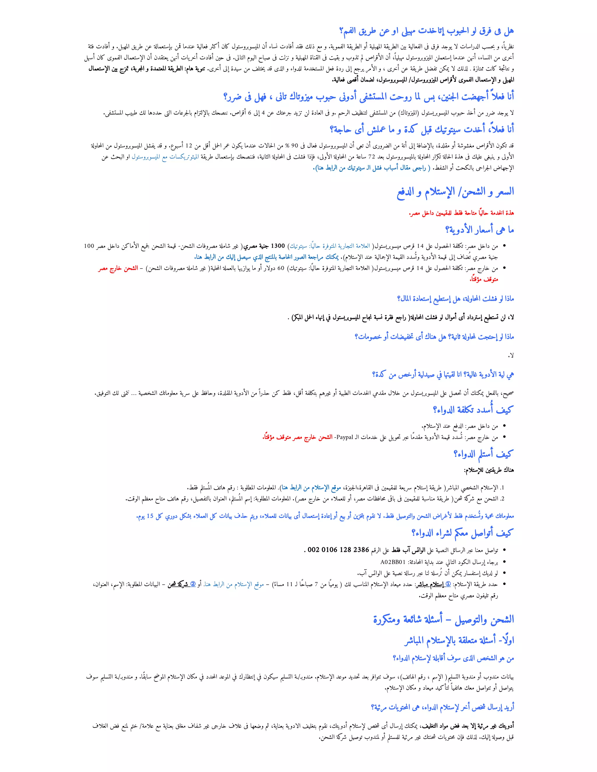 ‫الفم؟‬ ‫يق‬‫طر‬ ‫عن‬ ‫أو‬ ‫مهبلى‬ ‫إتأخدت‬ ‫حبوب‬‫ل‬‫ا‬ ‫لو‬ ‫فرق‬ ‫فى‬ ‫هل‬
‫فئة‬ ‫أفادت‬ ‫و‬ .‫المهبل‬ ‫يق‬‫طر‬ ‫عن‬ ‫بإستعمالة‬ ‫قمن‬ ‫عندما‬ ‫فعالية‬ ‫أكثر‬ ‫كان‬ ‫الميسوبروستول‬ ‫أن‬ ‫نساء‬ ‫أفادت‬ ‫فقد‬ ‫ذلك‬ ‫مع‬ ‫و‬ .‫ية‬‫الفمو‬ ‫يقة‬‫الطر‬ ‫أو‬ ‫المهبلية‬ ‫يقة‬‫الطر‬ ‫بين‬ ‫الفعالية‬ ‫فى‬ ‫فرق‬ ‫يوجد‬ ‫لا‬ ‫الدراسات‬ ‫حسب‬‫ب‬ ‫و‬ ،‫يًا‬‫نظر‬
‫أسهل‬ ‫كان‬ ‫الفموى‬ ‫الإستعمال‬ ‫أن‬ ‫يعتقدن‬ ‫أنهن‬ ‫يات‬‫أخر‬ ‫أفادت‬ ‫حين‬ ‫فى‬ .‫التالى‬ ‫اليوم‬ ‫صباح‬ ‫فى‬ ‫نزلت‬ ‫و‬ ‫المهبلية‬ ‫القناة‬ ‫فى‬ ‫بقيت‬ ‫و‬ ‫تذوب‬ ‫لم‬ ‫الأقراص‬ ‫أن‬ ،‫مهبليًا‬ ‫الميزوبروستول‬ ‫إستعملن‬ ‫عندما‬ ‫أنهن‬ ،‫النساء‬ ‫من‬ ‫أخرى‬
‫الإستعمال‬ ‫بين‬ ‫تمزج‬ ،‫جربة‬‫م‬‫ال‬ ‫و‬ ‫المعتمدة‬ ‫يقة‬‫الطر‬ :‫هام‬ ‫ية‬‫تنو‬ .‫أخرى‬ ‫إلى‬ ‫سيدة‬ ‫من‬ ‫ختلف‬‫ي‬ ‫قد‬ ‫الذى‬ ‫و‬ ‫للدواء‬ ‫المستخدمة‬ ‫فعل‬ ‫ردة‬ ‫إلى‬ ‫يرجع‬ ‫الأمر‬ ‫و‬ ، ‫أخرى‬ ‫عن‬ ‫يقة‬‫طر‬ ‫تفضل‬ ‫يمكن‬ ‫لا‬ ‫لذلك‬ . ‫ممتازة‬ ‫كانت‬ ‫جة‬‫ئ‬‫نتا‬ ‫و‬
.‫فعالية‬ ‫أقصى‬ ‫لضمان‬ ،‫الميسوبروستول‬ /‫الميزوبروستول‬ ‫لأقراص‬ ‫الفموى‬ ‫الإستعمال‬ ‫و‬ ‫المهبلى‬
‫ضرر؟‬ ‫فى‬ ‫فهل‬ ، ‫تانى‬ ‫ميزوتاك‬ ‫حبوب‬ ‫أدونى‬ ‫المستشفى‬ ‫روحت‬ ‫لما‬ ‫بس‬ ،‫جنين‬‫ل‬‫ا‬ ‫أجهضت‬‫فعلًا‬ ‫أنا‬
.‫المستشفى‬ ‫طبيب‬ ‫لك‬ ‫حددها‬ ‫التى‬ ‫جرعات‬‫ل‬‫با‬ ‫بالإلتزام‬ ‫ننصحك‬ .‫أقراص‬ 6 ‫إلى‬ 4 ‫عن‬ ‫جرعتك‬ ‫تزيد‬ ‫لن‬ ‫العادة‬ ‫فى‬ ‫و‬. ‫الرحم‬ ‫لتنظيف‬ ‫المستشفى‬ ‫من‬ )‫(الميزوتاك‬ ‫الميسوبريستول‬ ‫حبوب‬ ‫أخذ‬ ‫من‬ ‫ضرر‬ ‫يوجد‬ ‫لا‬
‫حاجة؟‬ ‫أى‬ ‫عملش‬ ‫ما‬ ‫و‬ ‫كدة‬ ‫قبل‬ ‫سيتوتيك‬ ‫أخدت‬ ،
‫فعلًا‬ ‫أنا‬
‫حاولة‬‫م‬‫ال‬ ‫من‬ ‫الميسوبروستول‬ ‫يفشل‬ ‫قد‬ ‫و‬ .‫أسبوع‬ 12 ‫من‬ ‫أقل‬ ‫حمل‬‫ل‬‫ا‬ ‫عمر‬ ‫يكون‬ ‫عندما‬ ‫حالات‬‫ل‬‫ا‬ ‫من‬ % 90 ‫فى‬ ‫فعال‬ ‫الميسوبروستول‬ ‫أن‬ ‫تعى‬ ‫أن‬ ‫الضرورى‬ ‫من‬ ‫أنة‬ ‫إلى‬ ‫بالإضافة‬ ،‫مقلدة‬ ‫أو‬ ‫مغشوشة‬ ‫الأقراص‬ ‫تكون‬ ‫قد‬
‫عن‬ ‫البحث‬ ‫او‬ ‫الميسوبروستول‬ ‫مع‬ ‫يكسات‬‫الميثوتر‬ ‫يقة‬‫طر‬ ‫بإستعمال‬ ‫فننصحك‬ ،‫الثانية‬ ‫حاولة‬‫م‬‫ال‬ ‫فى‬ ‫فشلت‬ ‫فإذا‬ ،‫الأولى‬ ‫حاولة‬‫م‬‫ال‬ ‫من‬ ‫ساعة‬ 72 ‫بعد‬ ‫بالميسوبروستول‬ ‫حاولة‬‫م‬‫ال‬ ‫تكرار‬ ‫حالة‬‫ل‬‫ا‬ ‫هذة‬ ‫فى‬ ‫عليك‬ ‫ينبغى‬ ‫و‬ ‫الأولى‬
.)‫هنا‬ ‫الرابط‬ ‫من‬ ‫سيتوتيك‬ ‫الـ‬ ‫فشل‬ ‫أسباب‬ ‫مقال‬ ‫راجعى‬ ( .‫الشفط‬ ‫أو‬ ‫بالكحت‬ ‫جراحى‬‫ل‬‫ا‬ ‫الإجهاض‬
‫الدفع‬ ‫و‬ ‫الإستلام‬ /‫الشحن‬ ‫و‬ ‫السعر‬
 .‫مصر‬ ‫داخل‬ ‫للمقيمين‬ ‫فقط‬ ‫متاحة‬ ‫ا‬‫ًي‬‫حال‬ ‫خدمة‬‫ل‬‫ا‬ ‫هذة‬
‫ية؟‬‫الأدو‬ ‫أسعار‬ ‫هى‬ ‫ما‬
100 ‫مصر‬ ‫داخل‬ ‫الأماكن‬ ‫جميع‬‫ل‬ ‫الشحن‬ ‫قيمة‬ -‫الشحن‬ ‫مصروفات‬ ‫شاملة‬ ‫غير‬ (‫مصري‬ ‫جنية‬ 1300 )‫سيتوتيك‬ :‫ا‬‫ًي‬‫حال‬ ‫المتوفرة‬ ‫ية‬‫التجار‬ ‫العلامة‬ (‫ميسوبريستول‬ ‫قرص‬ 14 ‫على‬ ‫حصول‬‫ل‬‫ا‬ ‫تكلفة‬ :‫مصر‬ ‫داخل‬ ‫من‬
.‫هنا‬ ‫الرابط‬ ‫من‬ ‫إليك‬ ‫سيصل‬ ‫الذي‬ ‫بالمنتج‬ ‫خاصة‬‫ل‬‫ا‬ ‫الصور‬ ‫مراجعة‬ ‫يمكنك‬ .)‫الإستلام‬ ‫عند‬ ‫الإجمالية‬ ‫القيمة‬ ‫سدد‬
‫وُت‬ ‫ية‬‫الأدو‬ ‫قيمة‬ ‫إلى‬ ‫ضاف‬
‫ُت‬ ‫مصري‬ ‫جنية‬
‫مصر‬ ‫خارج‬ ‫الشحن‬ – )‫الشحن‬ ‫مصروفات‬ ‫شاملة‬ ‫غير‬ (‫حلية‬‫م‬‫ال‬ ‫بالعملة‬ ‫يوازيها‬ ‫ما‬ ‫أو‬ ‫دولار‬ 60 )‫سيتوتيك‬ :‫ا‬‫ًي‬‫حال‬ ‫المتوفرة‬ ‫ية‬‫التجار‬ ‫العلامة‬ (‫ميسوبريستول‬ ‫قرص‬ 14 ‫على‬ ‫حصول‬‫ل‬‫ا‬ ‫تكلفة‬ :‫مصر‬ ‫خارج‬ ‫من‬
.‫ا‬‫ًت‬‫مؤق‬ ‫متوقف‬
‫المال؟‬ ‫إستعادة‬ ‫إستطيع‬ ‫هل‬ ،‫حاولة‬‫م‬‫ال‬ ‫فشلت‬ ‫لو‬ ‫ماذا‬
. )‫المبكر‬ ‫حمل‬‫ل‬‫ا‬ ‫إنهاء‬ ‫في‬ ‫الميسوبريستول‬ ‫جاح‬‫ن‬ ‫نسبة‬ ‫فقرة‬ ‫راجع‬ (‫حاولة‬‫م‬‫ال‬ ‫فشلت‬ ‫لو‬ ‫أموال‬ ‫أى‬ ‫إسترداد‬ ‫تستطيع‬ ‫لن‬ ،‫لا‬
‫خصومات؟‬ ‫أو‬ ‫خفيضات‬‫ت‬ ‫أى‬ ‫هناك‬ ‫هل‬ ‫ثانية؟‬ ‫حاولة‬‫م‬‫ل‬ ‫إحتجت‬ ‫لو‬ ‫ماذا‬
.‫لا‬
‫كدة؟‬ ‫من‬ ‫أرخص‬ ‫صيدلية‬ ‫في‬ ‫لقيتها‬ ‫انا‬ ‫غالية؟‬ ‫ية‬‫الأدو‬ ‫لية‬ ‫هي‬
.‫التوفيق‬ ‫لك‬ ‫نتمنى‬ … ‫الشخصية‬ ‫معلوماتك‬ ‫ية‬‫سر‬ ‫على‬ ‫وحافظ‬ ،‫المقلدة‬ ‫ية‬‫الأدو‬ ‫من‬‫حذرًا‬ ‫كن‬ ‫فقط‬ ،‫أقل‬ ‫بتكلفة‬ ‫غيرهم‬ ‫أو‬ ‫الطبية‬ ‫خدمات‬‫ل‬‫ا‬ ‫مقدمي‬ ‫خلال‬ ‫من‬ ‫الميسوبريستول‬ ‫على‬ ‫حصل‬‫ت‬ ‫أن‬ ‫يمكنك‬ ‫بالفعل‬ ،‫حيح‬‫ص‬
‫الدواء؟‬ ‫تكلفة‬ ‫سدد‬‫ُأ‬ ‫كيف‬
.‫الإستلام‬ ‫عند‬ ‫الدفع‬ :‫مصر‬ ‫داخل‬ ‫من‬
.‫ا‬‫ًت‬‫مؤق‬ ‫متوقف‬ ‫مصر‬ ‫خارج‬ ‫الشحن‬ -Paypal ‫الـ‬ ‫خدمات‬ ‫على‬ ‫يل‬‫حو‬‫ت‬ ‫عبر‬ ‫مقدًما‬ ‫ية‬‫الأدو‬ ‫قيمة‬ ‫سدد‬
‫ُت‬ :‫مصر‬ ‫خارج‬ ‫من‬
‫الدواء؟‬ ‫أستلم‬ ‫كيف‬
:‫للإستلام‬ ‫يقتين‬‫طر‬ ‫هناك‬
.‫فقط‬ ‫ستلم‬
‫الُم‬ ‫هاتف‬ ‫رقم‬ : ‫المطلوبة‬ ‫المعلومات‬ .)‫هنا‬ ‫الرابط‬ ‫من‬ ‫الإستلام‬ ‫موقع‬ ،‫الجيزة‬،‫القاهرة‬ ‫فى‬ ‫للمقيمين‬ ‫يعة‬‫سر‬ ‫إستلام‬ ‫يقة‬‫طر‬ (‫المباشر‬ ‫الشخصي‬ ‫الإستلام‬ .1
.‫الوقت‬ ‫معظم‬ ‫متاح‬ ‫هاتف‬ ‫رقم‬ ،‫بالتفصيل‬ ‫العنوان‬ ،‫ستلم‬
‫الُم‬ ‫إسم‬ :‫المطلوبة‬ ‫المعلومات‬ .)‫مصر‬ ‫خارج‬ ‫من‬ ‫للعملاء‬ ‫أو‬ ،‫مصر‬ ‫حافظات‬‫م‬ ‫باقى‬ ‫فى‬ ‫للمقيمين‬ ‫مناسبة‬ ‫يقة‬‫طر‬ (‫حن‬‫ش‬ ‫كة‬
‫شر‬ ‫مع‬ ‫الشحن‬ .2
.‫يوم‬ 15 ‫كل‬ ‫دوري‬ ‫بشكل‬ ‫العملاء‬ ‫كل‬ ‫بيانات‬ ‫حذف‬ ‫يتم‬‫و‬ ،‫للعملاء‬ ‫بيانات‬ ‫أى‬ ‫إستعمال‬ ‫إعادة‬ ‫أو‬ ‫بيع‬ ‫أو‬ ‫خزين‬‫ت‬‫ب‬ ‫نقوم‬ ‫لا‬ .‫فقط‬ ‫والتوصيل‬ ‫الشحن‬ ‫لأغراض‬ ‫فقط‬ ‫ستخدم‬
‫وُت‬ ‫محمية‬ ‫معلوماتك‬
‫الدواء؟‬ ‫لشراء‬ ‫معكم‬ ‫أتواصل‬ ‫كيف‬
. 002 0106 128 2386 ‫الرقم‬ ‫على‬ ‫فقط‬ ‫آب‬ ‫الواتس‬ ‫على‬ ‫النصية‬ ‫الرسائل‬ ‫عبر‬ ‫معنا‬ ‫تواصل‬
A02BB01 :‫حادثة‬‫م‬‫ال‬ ‫بداية‬ ‫عند‬ ‫التالي‬ ‫الكود‬ ‫إرسال‬ ‫برجاء‬
.‫آب‬ ‫الواتس‬ ‫على‬ ‫نصية‬ ‫رسالة‬ ‫عبر‬ ‫لنا‬ ‫ُترسلة‬ ‫أن‬ ‫يمكن‬ ‫إستفسار‬ ‫لديك‬ ‫لو‬
،‫العنوان‬ ،‫الإسم‬ :‫المطلوبة‬ ‫البيانات‬ – ‫حن‬‫ش‬ ‫كة‬
‫شر‬ ② ‫أو‬ .‫هنا‬ ‫الرابط‬ ‫من‬ ‫الإستلام‬ ‫موقع‬ – )‫ًء‬‫مسا‬ 11 ‫لـ‬ ‫صباًحا‬ 7 ‫من‬ ‫ا‬‫ًي‬‫يوم‬ ( ‫لك‬ ‫المناسب‬ ‫الإستلام‬ ‫ميعاد‬ ‫حدد‬ :‫مباشر‬ ‫إستلام‬ ① :‫الإستلام‬ ‫يقة‬‫طر‬ ‫حدد‬
.‫الوقت‬ ‫معظم‬ ‫متاح‬ ‫مصري‬ ‫تليفون‬ ‫رقم‬
‫ومتكررة‬ ‫شائعة‬ ‫أسئلة‬ – ‫والتوصيل‬ ‫الشحن‬
‫المباشر‬ ‫بالإستلام‬ ‫متعلقة‬ ‫أسئلة‬ -‫اوًلا‬
‫الدواء؟‬ ‫لإستلام‬ ‫أقابلة‬ ‫سوف‬ ‫الذى‬ ‫الشخص‬ ‫هو‬ ‫من‬
‫سوف‬ ‫التسليم‬ ‫ـة‬/‫مندوبـ‬ ‫و‬ .‫سابًقا‬ ‫الموضح‬ ‫الإستلام‬ ‫مكان‬ ‫في‬ ‫حدد‬‫م‬‫ال‬ ‫الموعد‬ ‫في‬ ‫إنتظارك‬ ‫في‬ ‫سيكون‬ ‫التسليم‬ ‫ـة‬/‫مندوبـ‬ .‫الإستلام‬ ‫موعد‬ ‫حديد‬‫ت‬ ‫بعد‬ ‫تتوافر‬ ‫سوف‬ ،)‫الهاتف‬ ‫رقم‬ ، ‫الإسم‬ (‫التسليم‬ ‫مندوبة‬ ‫أو‬ ‫مندوب‬ ‫بيانات‬
.‫الإستلام‬ ‫مكان‬ ‫و‬ ‫ميعاد‬ ‫لتأكيد‬‫هاتفيًا‬ ‫معك‬ ‫تتواصل‬ ‫أو‬ ‫يتواصل‬
‫مرئية؟‬ ‫يات‬‫حتو‬‫م‬‫ال‬ ‫هى‬ ،‫الدواء‬ ‫لإستلام‬ ‫أخر‬ ‫خص‬‫ش‬ ‫إرسال‬ ‫أريد‬
‫الغلاف‬ ‫فض‬ ‫لمنع‬ ‫ختم‬ /‫علامة‬ ‫مع‬ ‫بعناية‬ ‫مغلق‬ ‫شفاف‬ ‫غير‬ ‫خارجى‬ ‫غلاف‬ ‫فى‬ ‫وضعها‬ ‫ثم‬ ،‫بعناية‬ ‫ية‬‫الادو‬ ‫بتغليف‬ ‫نقوم‬ ،‫أدويتك‬ ‫لإستلام‬ ‫خص‬‫ش‬ ‫أى‬ ‫إرسال‬ ‫يمكنك‬ ،‫التغليف‬ ‫مواد‬ ‫فض‬ ‫بعد‬ ‫إلا‬ ‫مرئية‬ ‫غير‬ ‫أدويتك‬
.‫الشحن‬ ‫كة‬
‫شر‬ ‫توصيل‬ ‫لمندوب‬ ‫أو‬ ‫للمستلم‬ ‫مرئية‬ ‫غير‬ ‫حنتك‬‫ش‬ ‫يات‬‫حتو‬‫م‬ ‫فإن‬ ‫لذلك‬ .‫إليك‬ ‫وصولة‬ ‫قبل‬
 
