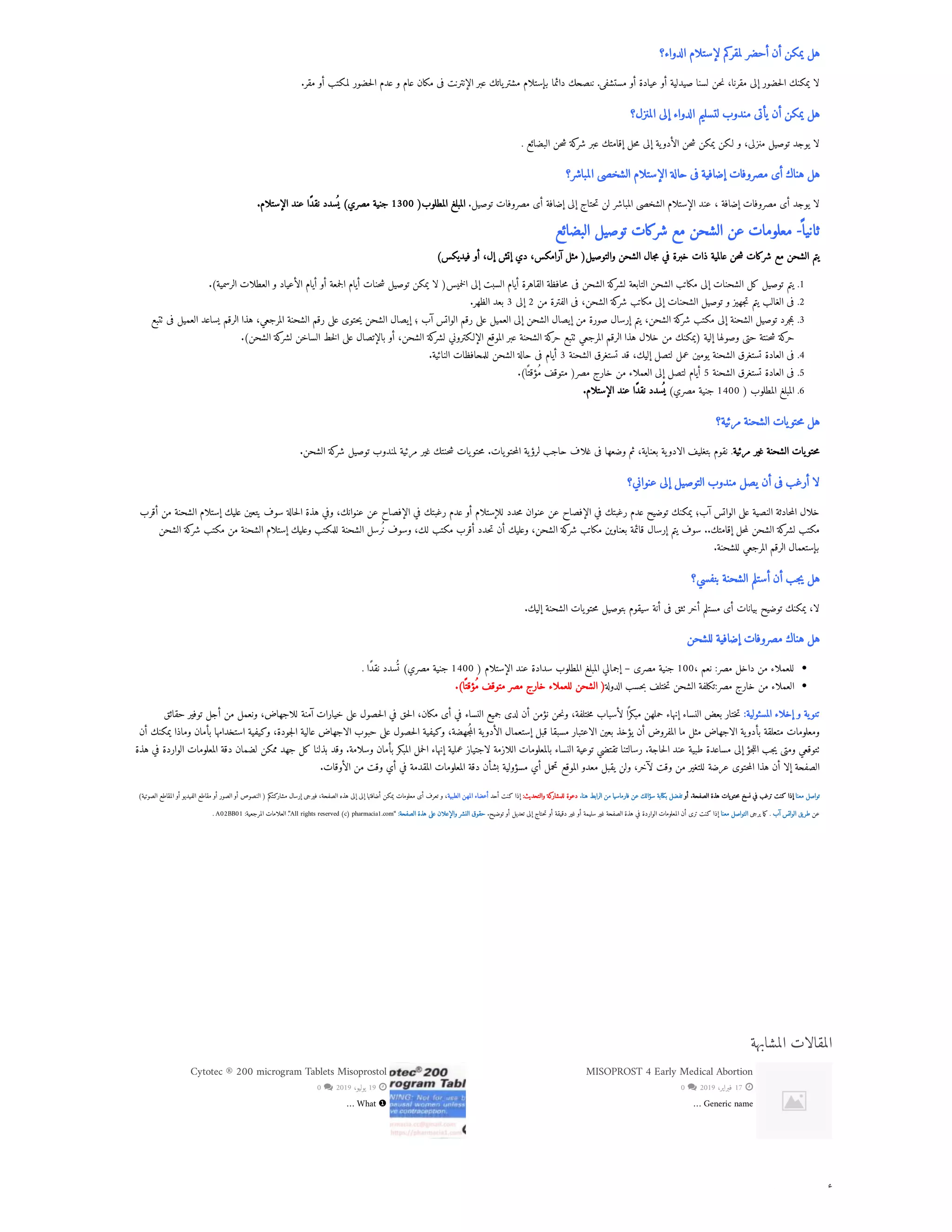 ‫ك‬ ‫أ‬
‫الدواء؟‬ ‫لإستلام‬ ‫كم‬
‫لمقر‬ ‫أحضر‬ ‫أن‬ ‫يمكن‬ ‫هل‬
.‫مقر‬ ‫أو‬ ‫لمكتب‬ ‫حضور‬‫ل‬‫ا‬ ‫عدم‬ ‫و‬ ‫عام‬ ‫مكان‬ ‫فى‬ ‫الإنترنت‬ ‫عبر‬ ‫ياتك‬‫مشتر‬ ‫بإستلام‬ ‫دائما‬ ‫ننصحك‬ .‫مستشفى‬ ‫أو‬ ‫عيادة‬ ‫أو‬ ‫صيدلية‬ ‫لسنا‬ ‫حن‬‫ن‬ ،‫مقرنا‬ ‫إلى‬ ‫حضور‬‫ل‬‫ا‬ ‫يمكنك‬ ‫لا‬
‫المنزل؟‬ ‫إلى‬ ‫الدواء‬ ‫لتسليم‬ ‫مندوب‬ ‫يأتى‬ ‫أن‬ ‫يمكن‬ ‫هل‬
. ‫البضائع‬ ‫حن‬‫ش‬ ‫كة‬
‫شر‬ ‫عبر‬ ‫إقامتك‬ ‫حل‬‫م‬ ‫إلى‬ ‫ية‬‫الأدو‬ ‫حن‬‫ش‬ ‫يمكن‬ ‫لكن‬ ‫و‬ ،‫منزلى‬ ‫توصيل‬ ‫يوجد‬ ‫لا‬
‫المباشر؟‬ ‫الشخصى‬ ‫الإستلام‬ ‫حالة‬ ‫فى‬ ‫إضافية‬ ‫مصروفات‬ ‫أى‬ ‫هناك‬ ‫هل‬
.‫الإستلام‬ ‫عند‬ ‫نقًدا‬ ‫سدد‬
‫ُي‬ )‫مصري‬ ‫جنية‬ 1300 (‫المطلوب‬ ‫المبلغ‬ .‫توصيل‬ ‫مصروفات‬ ‫أى‬ ‫إضافة‬ ‫إلى‬ ‫حتاج‬‫ت‬ ‫لن‬ ‫المباشر‬ ‫الشخصى‬ ‫الإستلام‬ ‫عند‬ ، ‫إضافة‬ ‫مصروفات‬ ‫أى‬ ‫يوجد‬ ‫لا‬
‫البضائع‬ ‫توصيل‬ ‫شركات‬ ‫مع‬ ‫الشحن‬ ‫عن‬ ‫معلومات‬ -
‫ثانيًا‬
)‫فيديكس‬ ‫أو‬ ،‫إل‬ ‫إتش‬ ‫دي‬ ،‫آرامكس‬ ‫مثل‬ (‫والتوصيل‬ ‫الشحن‬ ‫جال‬‫م‬ ‫في‬ ‫خبرة‬ ‫ذات‬ ‫عالمية‬ ‫حن‬‫ش‬ ‫شركات‬ ‫مع‬ ‫الشحن‬ ‫يتم‬
.)‫الرسمية‬ ‫العطلات‬ ‫و‬ ‫الأعياد‬ ‫أيام‬ ‫أو‬ ‫جمعة‬‫ل‬‫ا‬ ‫أيام‬ ‫حنات‬‫ش‬ ‫توصيل‬ ‫يمكن‬ ‫لا‬ (‫خميس‬‫ل‬‫ا‬ ‫إلى‬ ‫السبت‬ ‫أيام‬ ‫القاهرة‬ ‫حافظة‬‫م‬ ‫فى‬ ‫الشحن‬ ‫كة‬
‫لشر‬ ‫التابعة‬ ‫الشحن‬ ‫مكاتب‬ ‫إلى‬ ‫الشحنات‬ ‫كل‬ ‫توصيل‬ ‫يتم‬ .1
.‫الظهر‬ ‫بعد‬ 3 ‫إلى‬ 2 ‫من‬ ‫الفترة‬ ‫فى‬ ،‫الشحن‬ ‫كة‬
‫شر‬ ‫مكاتب‬ ‫إلى‬ ‫الشحنات‬ ‫توصيل‬ ‫و‬ ‫جهيز‬‫ت‬ ‫يتم‬ ‫الغالب‬ ‫فى‬ .2
‫تتبع‬ ‫فى‬ ‫العميل‬ ‫يساعد‬ ‫الرقم‬ ‫هذا‬ ،‫المرجعي‬ ‫الشحنة‬ ‫رقم‬ ‫على‬ ‫حتوى‬‫ي‬ ‫الشحن‬ ‫إيصال‬ ‫؛‬ ‫آب‬ ‫الواتس‬ ‫رقم‬ ‫على‬ ‫العميل‬ ‫إلى‬ ‫الشحن‬ ‫إيصال‬ ‫من‬ ‫صورة‬ ‫إرسال‬ ‫يتم‬ ،‫الشحن‬ ‫كة‬
‫شر‬ ‫مكتب‬ ‫إلى‬ ‫الشحنة‬ ‫توصيل‬ ‫جرد‬‫م‬‫ب‬ .3
.)‫الشحن‬ ‫كة‬
‫لشر‬ ‫الساخن‬ ‫خط‬‫ل‬‫ا‬ ‫على‬ ‫بالإتصال‬ ‫أو‬ ،‫الشحن‬ ‫كة‬
‫لشر‬ ‫الإلكتروني‬ ‫الموقع‬ ‫عبر‬ ‫الشحنة‬ ‫كة‬
‫حر‬ ‫تتبع‬ ‫المرجعي‬ ‫الرقم‬ ‫هذا‬ ‫خلال‬ ‫من‬ ‫(يمكنك‬ ‫إلية‬ ‫وصولها‬ ‫حتى‬ ‫حنتة‬‫ش‬ ‫كة‬
‫حر‬
.‫النائية‬ ‫للمحافظات‬ ‫الشحن‬ ‫حالة‬ ‫فى‬ ‫أيام‬ 3 ‫الشحنة‬ ‫تستغرق‬ ‫قد‬ ،‫إليك‬ ‫لتصل‬ ‫عمل‬ ‫يومين‬ ‫الشحنة‬ ‫تستغرق‬ ‫العادة‬ ‫فى‬ .4
.)‫ا‬‫ًت‬‫ُمؤق‬ ‫متوقف‬ (‫مصر‬ ‫خارج‬ ‫من‬ ‫العملاء‬ ‫إلى‬ ‫لتصل‬ ‫أيام‬ 5 ‫الشحنة‬ ‫تستغرق‬ ‫العادة‬ ‫فى‬ .5
.‫الإستلام‬ ‫عند‬ ‫نقًدا‬ ‫سدد‬
‫ُي‬ )‫مصري‬ ‫جنية‬ 1400 ( ‫المطلوب‬ ‫المبلغ‬ .6
‫مرئية؟‬ ‫الشحنة‬ ‫يات‬‫حتو‬‫م‬ ‫هل‬
.‫الشحن‬ ‫كة‬
‫شر‬ ‫توصيل‬ ‫لمندوب‬ ‫مرئية‬ ‫غير‬ ‫حنتك‬‫ش‬ ‫يات‬‫حتو‬‫م‬ .‫يات‬‫حتو‬‫م‬‫ال‬ ‫ية‬‫لرؤ‬ ‫حاجب‬ ‫غلاف‬ ‫فى‬ ‫وضعها‬ ‫ثم‬ ،‫بعناية‬ ‫ية‬‫الادو‬ ‫بتغليف‬ ‫نقوم‬ .‫مرئية‬ ‫غير‬ ‫الشحنة‬ ‫يات‬‫حتو‬‫م‬
‫عنواني؟‬ ‫إلى‬ ‫التوصيل‬ ‫مندوب‬ ‫يصل‬ ‫أن‬ ‫فى‬ ‫أرغب‬ ‫لا‬
‫أقرب‬ ‫من‬ ‫الشحنة‬ ‫إستلام‬ ‫عليك‬ ‫يتعين‬ ‫سوف‬ ‫حالة‬‫ل‬‫ا‬ ‫هذة‬ ‫وفي‬ ،‫عنوانك‬ ‫عن‬ ‫الإفصاح‬ ‫في‬ ‫رغبتك‬ ‫عدم‬ ‫أو‬ ‫للإستلام‬ ‫حدد‬‫م‬ ‫عنوان‬ ‫عن‬ ‫الإفصاح‬ ‫في‬ ‫رغبتك‬ ‫عدم‬ ‫توضيح‬ ‫يمكنك‬ ‫آب؛‬ ‫الواتس‬ ‫على‬ ‫النصية‬ ‫حادثة‬‫م‬‫ال‬ ‫خلال‬
‫الشحن‬ ‫كة‬
‫شر‬ ‫مكتب‬ ‫من‬ ‫الشحنة‬ ‫إستلام‬ ‫وعليك‬ ‫للمكتب‬ ‫الشحنة‬ ‫ُنرسل‬ ‫وسوف‬ ،‫لك‬ ‫مكتب‬ ‫أقرب‬ ‫حدد‬‫ت‬ ‫أن‬ ‫وعليك‬ ،‫الشحن‬ ‫كة‬
‫شر‬ ‫مكاتب‬ ‫بعناوين‬ ‫قائمة‬ ‫إرسال‬ ‫يتم‬ ‫سوف‬ ..‫إقامتك‬ ‫حل‬‫م‬‫ل‬ ‫الشحن‬ ‫كة‬
‫لشر‬ ‫مكتب‬
.‫للشحنة‬ ‫المرجعي‬ ‫الرقم‬ ‫بإستعمال‬
‫بنفسي؟‬ ‫الشحنة‬ ‫أستلم‬ ‫أن‬ ‫جب‬‫ي‬ ‫هل‬
.‫إليك‬ ‫الشحنة‬ ‫يات‬‫حتو‬‫م‬ ‫بتوصيل‬ ‫سيقوم‬ ‫أنة‬ ‫فى‬ ‫تثق‬ ‫أخر‬ ‫مستلم‬ ‫أى‬ ‫بيانات‬ ‫توضيح‬ ‫يمكنك‬ ،‫لا‬
‫للشحن‬ ‫إضافية‬ ‫مصروفات‬ ‫هناك‬ ‫هل‬
. ‫نقًدا‬ ‫سدد‬
‫ُت‬ )‫مصري‬ ‫جنية‬ 1400 ( ‫الإستلام‬ ‫عند‬ ‫سدادة‬ ‫المطلوب‬ ‫المبلغ‬ ‫إجمالي‬ – ‫مصرى‬ ‫جنية‬ 100، ‫نعم‬ :‫مصر‬ ‫داخل‬ ‫من‬ ‫للعملاء‬
.)‫ا‬‫ًت‬‫ُمؤق‬ ‫متوقف‬ ‫مصر‬ ‫خارج‬ ‫للعملاء‬ ‫الشحن‬ (‫الدولة‬ ‫حسب‬‫ب‬ ‫ختلف‬‫ت‬ ‫الشحن‬ ‫تكلفة‬:‫مصر‬ ‫خارج‬ ‫من‬ ‫العملاء‬
‫حقائق‬ ‫توفير‬ ‫أجل‬ ‫من‬ ‫ونعمل‬ ،‫للاجهاض‬ ‫آمنة‬ ‫خيارات‬ ‫على‬ ‫حصول‬‫ل‬‫ا‬ ‫في‬ ‫حق‬‫ل‬‫ا‬ ،‫مكان‬ ‫أى‬ ‫في‬ ‫النساء‬ ‫جميع‬ ‫لدى‬ ‫أن‬ ‫نؤمن‬ ‫حن‬‫ن‬‫و‬ ،‫ختلفة‬‫م‬ ‫لأسباب‬ ‫ا‬
‫ًر‬‫مبك‬ ‫حملهن‬ ‫إنهاء‬ ‫النساء‬ ‫بعض‬ ‫ختار‬‫ت‬ :‫المسئولية‬ ‫إخلاء‬ ‫و‬ ‫ية‬‫تنو‬
‫أن‬ ‫يمكنك‬ ‫وماذا‬ ‫بأمان‬ ‫استخدامها‬ ‫وكيفية‬ ،‫جودة‬‫ل‬‫ا‬ ‫عالية‬ ‫الاجهاض‬ ‫حبوب‬ ‫على‬ ‫حصول‬‫ل‬‫ا‬ ‫وكيفية‬ ،‫جهضة‬‫ُم‬‫ال‬ ‫ية‬‫الأدو‬ ‫إستعمال‬ ‫قبل‬ ‫مسبقا‬ ‫الاعتبار‬ ‫بعين‬ ‫يؤخذ‬ ‫أن‬ ‫المفروض‬ ‫ما‬ ‫مثل‬ ‫الاجهاض‬ ‫ية‬‫بأدو‬ ‫متعلقة‬ ‫ومعلومات‬
‫هذة‬ ‫في‬ ‫الواردة‬ ‫المعلومات‬ ‫دقة‬ ‫لضمان‬ ‫ممكن‬ ‫جهد‬ ‫كل‬ ‫بذلنا‬ ‫وقد‬ .‫وسلامة‬ ‫بأمان‬ ‫المبكر‬ ‫حمل‬‫ل‬‫ا‬ ‫إنهاء‬ ‫عملية‬ ‫لاجتياز‬ ‫اللازمة‬ ‫بالمعلومات‬ ‫النساء‬ ‫توعية‬ ‫تقتضي‬ ‫رسالتنا‬ .‫حاجة‬‫ل‬‫ا‬ ‫عند‬ ‫طبية‬ ‫مساعدة‬ ‫إلى‬ ‫جؤ‬‫ل‬‫ال‬ ‫جب‬‫ي‬ ‫ومتى‬ ‫تتوقعي‬
.‫الأوقات‬ ‫من‬ ‫وقت‬ ‫أي‬ ‫في‬ ‫المقدمة‬ ‫المعلومات‬ ‫دقة‬ ‫بشأن‬ ‫مسؤولية‬ ‫أي‬ ‫تحمل‬ ‫الموقع‬ ‫معدو‬ ‫يقبل‬ ‫ولن‬ ،‫لآخر‬ ‫وقت‬ ‫من‬ ‫للتغير‬ ‫عرضة‬ ‫حتوى‬‫م‬‫ال‬ ‫هذا‬ ‫أن‬ ‫إلا‬ ‫الصفحة‬
)‫الصوتية‬ ‫المقاطع‬ ‫أو‬ ‫الفيديو‬ ‫مقاطع‬ ‫أو‬ ‫الصور‬ ‫أو‬ ‫النصوص‬ ( ‫مشاركتكم‬ ‫إرسال‬ ‫فيرجى‬ ،‫الصفحة‬ ‫هذه‬ ‫إلى‬ ‫إلى‬ ‫أضافتها‬ ‫يمكن‬ ‫معلومات‬ ‫أى‬ ‫تعرف‬ ‫و‬ ،‫الطبية‬ ‫المهن‬ ‫أعضاء‬ ‫أحد‬ ‫كنت‬ ‫إذا‬ :‫والتحديث‬ ‫كة‬
‫للمشار‬ ‫دعوة‬ .‫هنا‬ ‫الرابط‬ ‫من‬ ‫فارماسيا‬ ‫عن‬ ‫سؤالك‬ ‫بكتابة‬ ‫تفضل‬ ‫أو‬ .‫الصفحة‬ ‫هذة‬ ‫حتويات‬‫م‬ ‫نسخ‬ ‫في‬ ‫ترغب‬ ‫كنت‬ ‫إذا‬ ‫معنا‬ ‫تواصل‬
. A02BB01 :‫المرجعية‬ ‫العلامات‬ .
”All rights reserved (c) pharmacia1.com“ :‫الصفحة‬ ‫هذة‬ ‫على‬ ‫والإعلان‬ ‫النشر‬ ‫حقوق‬ .‫توضيح‬ ‫أو‬ ‫تعديل‬ ‫إلى‬ ‫حتاج‬‫ت‬ ‫أو‬ ‫دقيقة‬ ‫غير‬ ‫أو‬ ‫سليمة‬ ‫غير‬ ‫الصفحة‬ ‫هذة‬ ‫في‬ ‫الواردة‬ ‫المعلومات‬ ‫أن‬ ‫ترى‬ ‫كنت‬ ‫إذا‬ ‫معنا‬ ‫التواصل‬ ‫يرجى‬ ‫ما‬‫ك‬ . ‫آب‬ ‫الواتس‬ ‫طريق‬ ‫عن‬
‫المشابهة‬ ‫المقالات‬
0  2019 ،‫فبراير‬ 17 
MISOPROST 4 Early Medical Abortion
… Generic name
0  2019 ،‫يوليو‬ 19 
Cytotec ® 200 microgram Tablets Misoprostol
… What ❶
 