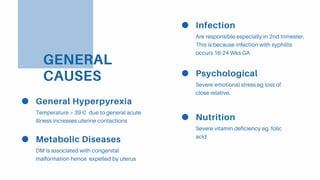 GENERAL
CAUSES
Infection
Are responsible especially in 2nd trimester.
This is because infection with syphillis
occurs 16-24 Wks GA
Psychological
Severe emotional stress eg loss of
close relative.
Nutrition
Severe vitamin deficiency eg. folic
acid
General Hyperpyrexia
Temperature > 39 C due to general acute
illness increases uterine contactions
Metabolic Diseases
DM is associated with congenital
malformation hence expelled by uterus
 