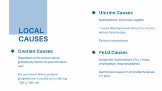 LOCAL
CAUSES
Uterine Causes
Malformations- bicornuate, septate
Tumors- fibromyoma etc occupy cavity and
reduce blood supply.
Cervical incompitence
Ovarian Causes
Regression of the corpus luteum
prematurely before the placenta takes
over
Corpus luteum fails to produce
progesterone. It usually occurs during
12th to 14th wk.
Fetal Causes
Congenital malformations ( XO, trisomy,
anencephaly, molar pregnancy)
Commonest cause of 1st trimester fetal loss
(70-80%)
 