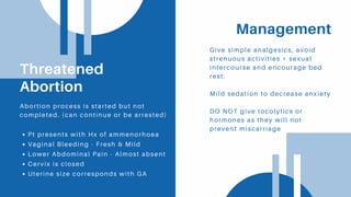 Management
Give simple analgesics, avoid
strenuous activities + sexual
intercourse and encourage bed
rest.
Mild sedation to decrease anxiety
DO NOT give tocolytics or
hormones as they will not
prevent miscarriage
Threatened
Abortion
Pt presents with Hx of ammenorhoea
Vaginal Bleeding - Fresh & Mild
Lower Abdominal Pain - Almost absent
Cervix is closed
Uterine size corresponds with GA
Abortion process is started but not
completed. (can continue or be arrested)
 