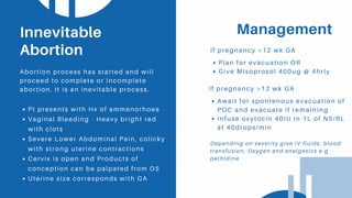 Management
If pregnancy <12 wk GA
Pt presents with Hx of ammenorhoea
Vaginal Bleeding - Heavy bright red
with clots
Severe Lower Abdominal Pain, colicky
with strong uterine contractions
Cervix is open and Products of
conception can be palpated from OS
Uterine size corresponds with GA
Innevitable
Abortion
Abortion process has started and will
proceed to complete or incomplete
abortion. It is an inevitable process.
Plan for evacuation OR
Give Misoprosol 400ug @ 4hrly
If pregnancy >12 wk GA
Await for spontenous evacuation of
POC and evacuate if remaining
Infuse oxytocin 40IU in 1L of NS/RL
at 40drops/min
Depending on severity give IV fluids, blood
transfusion, Oxygen and analgesics e.g
pethidine
 