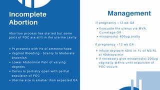 Management
If pregnancy <12 wk GA
Pt presents with Hx of ammenorhoea
Vaginal Bleeding - Scanty to Moderate
brownish
Lower Abdominal Pain of varying
degrees
Cervix is partially open with partial
expulsion of POC
Uterine size is smaller than expected GA
Incomplete
Abortion
Abortion process has started but some
parts of POC are still in the uterine cavity
Evacuate the uterus via MVA,
Curretage OR
misoprostol 400ug orally
If pregnancy >12 wk GA
Infuse oxytocin 40IU in 1L of NS/RL
at 40drops/min
If necessary give misoprostol 200ug
vaginally @4hrs until expulsion of
POC occurs
 