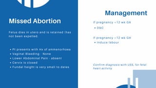 Management
If pregnancy <12 wk GA
Pt presents with Hx of ammenorhoea
Vaginal Bleeding - None
Lower Abdominal Pain - absent
Cervix is closed
Fundal height is very small to dates
Missed Abortion
Fetus dies in utero and is retained (has
not been expelled.
D&C
If pregnancy >12 wk GA
Induce labour
Confirm diagnosis with USS, for fetal
heart activity
 