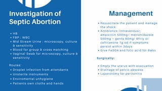 ManagementInvestigation of
Septic Abortion
HB
FBP : WBC
Mid Stream Urine : microscopy, culture
& sensitivity
Blood for group & cross matching
Vaginal Swab for microscopy, culture &
sensitivity
Resuscitate the patient and manage
the shock
Antibiotics (intravenous);
ampicillin 500mg+ metronidazole
500mg + genta 80mg) 8hrly or
ceftriaxone 1g od if symptoms
persist within 3days
Give FeSO4 and folic acid for 6wks
Surgically:
Empty the uterus with evacuation
Drainage of pelvic abscess
Laparotomy for peritonitis
Routes:
Droplet infection from attendants
Unsterile instruments
Enviromental unhygiene
Patients own cloths and hands
 