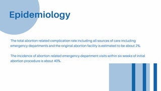 The total abortion-related complication rate including all sources of care including
emergency departments and the original abortion facility is estimated to be about 2%.
The incidence of abortion-related emergency department visits within six weeks of initial
abortion procedure is about 40%.
Epidemiology
 