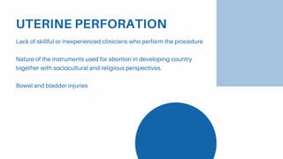 UTERINE PERFORATION
Lack of skillful or inexperienced clinicians who perform the procedure
Nature of the instruments used for abortion in developing country
together with sociocultural and religious perspectives.
Bowel and bladder injuries
 