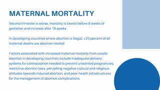 MATERNAL MORTALITY
Second trimester is worse, mortality is lowest before 8 weeks of
gestation and increase after 18 weeks
In developing countries where abortion is illegal, ≥25 percent of all
maternal deaths are abortion-related
Factors associated with increased maternal mortality from unsafe
abortion in developing countries include inadequate delivery
systems for contraception needed to prevent unwanted pregnancies,
restrictive abortion laws, pervading negative cultural and religious
attitudes towards induced abortion, and poor health infrastructures
for the management of abortion complications.
 