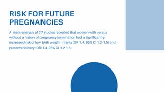 RISK FOR FUTURE
PREGNANCIES
A meta-analysis of 37 studies reported that women with versus
without a history of pregnancy termination had a significantly
increased risk of low birth weight infants (OR 1.4, 95% CI 1.2-1.5) and
preterm delivery (OR 1.4, 95% CI 1.2-1.5).
 