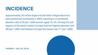 INCIDENCE
Approximately 26 million legal and 20 million illegal abortions
were performed worldwide in 2002, resulting in a worldwide
abortion rate of 35 per 1,000 women aged 15–44. Among the sub
regions of the world, Eastern Europe had the highest abortion rate
(90 per 1,000) and Western Europe the lowest rate (11 per 1,000).
TUESDAY • JULY 22. 2019
 