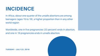 INCIDENCE
In Africa, about one-quarter of the unsafe abortions are among
teenagers (ages 15 to 19), a higher proportion than in any other
world region
Worldwide, one in five pregnancies (22 percent) ends in abortion,
and one in 10 pregnancies ends in unsafe abortion.
TUESDAY • JULY 22. 2019
 