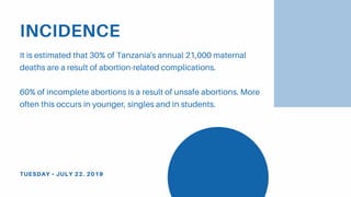 INCIDENCE
It is estimated that 30% of Tanzania's annual 21,000 maternal
deaths are a result of abortion-related complications.
60% of incomplete abortions is a result of unsafe abortions. More
often this occurs in younger, singles and in students.
TUESDAY • JULY 22. 2019
 