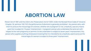 ABORTION LAW
Person Act of 1961 and the Infant Life (Preservation) Act of 1929. Under the Revised Penal Code of Tanzania
(chapter 16, sections 150-152) the performance of abortions is generally prohibited. Any person who, with
intent to procure the miscarriage of a woman, whether she is pregnant or not, unlawfully uses any means
upon her is subject to 14 years’ imprisonment. A pregnant woman who undertakes the same act with
respect to her own pregnancy or permits it to be undertaken is subject to seven years’ imprisonment. Any
person who supplies anything whatsoever knowing that it is intended to be unlawfully used to procure the
miscarriage of a woman is subject to three years’ imprisonment.
 