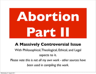 Abortion
                            Part II
                       A Massively Controversial Issue
                    With Philosophical, Theological, Ethical, and Legal
                                        aspects to it.
                Please note this is not all my own work - other sources have
                             been used in compiling this work.

Wednesday 31 August 2011
 