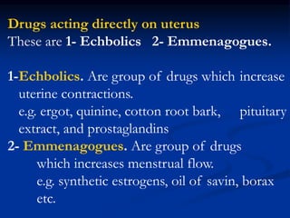 Drugs acting directly on uterus
These are 1- Echbolics 2- Emmenagogues.
1-Echbolics. Are group of drugs which increase
uterine contractions.
e.g. ergot, quinine, cotton root bark, pituitary
extract, and prostaglandins
2- Emmenagogues. Are group of drugs
which increases menstrual flow.
e.g. synthetic estrogens, oil of savin, borax
etc.
 
