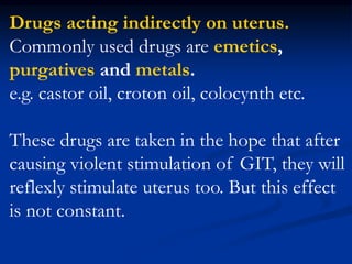 Drugs acting indirectly on uterus.
Commonly used drugs are emetics,
purgatives and metals.
e.g. castor oil, croton oil, colocynth etc.
These drugs are taken in the hope that after
causing violent stimulation of GIT, they will
reflexly stimulate uterus too. But this effect
is not constant.
 
