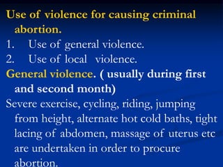 Use of violence for causing criminal
abortion.
1. Use of general violence.
2. Use of local violence.
General violence. ( usually during first
and second month)
Severe exercise, cycling, riding, jumping
from height, alternate hot cold baths, tight
lacing of abdomen, massage of uterus etc
are undertaken in order to procure
abortion.
 