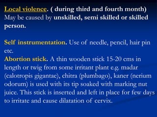 Local violence. ( during third and fourth month)
May be caused by unskilled, semi skilled or skilled
person.
Self instrumentation. Use of needle, pencil, hair pin
etc.
Abortion stick. A thin wooden stick 15-20 cms in
length or twig from some irritant plant e.g. madar
(calotropis gigantae), chitra (plumbago), kaner (nerium
odorum) is used with its tip soaked with marking nut
juice. This stick is inserted and left in place for few days
to irritate and cause dilatation of cervix.
 