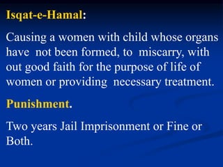 Isqat-e-Hamal:
Causing a women with child whose organs
have not been formed, to miscarry, with
out good faith for the purpose of life of
women or providing necessary treatment.
Punishment.
Two years Jail Imprisonment or Fine or
Both.
 
