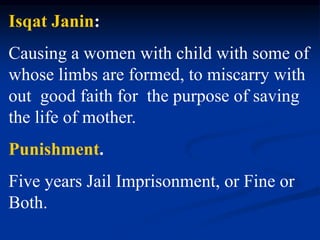 Isqat Janin:
Causing a women with child with some of
whose limbs are formed, to miscarry with
out good faith for the purpose of saving
the life of mother.
Punishment.
Five years Jail Imprisonment, or Fine or
Both.
 