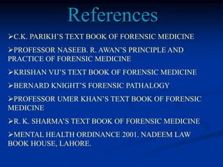 C.K. PARIKH’S TEXT BOOK OF FORENSIC MEDICINE
PROFESSOR NASEEB. R. AWAN’S PRINCIPLE AND
PRACTICE OF FORENSIC MEDICINE
KRISHAN VIJ’S TEXT BOOK OF FORENSIC MEDICINE
BERNARD KNIGHT’S FORENSIC PATHALOGY
PROFESSOR UMER KHAN’S TEXT BOOK OF FORENSIC
MEDICINE
R. K. SHARMA’S TEXT BOOK OF FORENSIC MEDICINE
MENTAL HEALTH ORDINANCE 2001. NADEEM LAW
BOOK HOUSE, LAHORE.
References
 