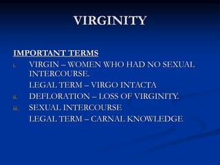 VIRGINITY
IMPORTANT TERMS
i. VIRGIN – WOMEN WHO HAD NO SEXUAL
INTERCOURSE.
LEGAL TERM – VIRGO INTACTA
ii. DEFLORATION – LOSS OF VIRGINITY.
iii. SEXUAL INTERCOURSE
LEGAL TERM – CARNAL KNOWLEDGE
 