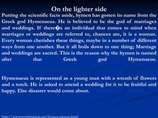 On the lighter side
Putting the scientific facts aside, hymen has gotten its name from the
Greek god Hymenaeus. He is believed to be the god of marriages
and weddings. If there�s an individual that comes to mind when
marriages or weddings are referred to, chances are, it is a woman.
Every woman cherishes these things, maybe in a number of different
ways from one another. But it all boils down to one thing; Marriage
and weddings are sacred. This is the reason why the hymen is named
after that Greek god Hymenaeus.
Hymenaeus is represented as a young man with a wreath of flowers
and a torch. He is asked to attend a wedding for it to be fruitful and
happy. Else disaster would come about.
http://www.revirgination.net/hymen-picture.html
 
